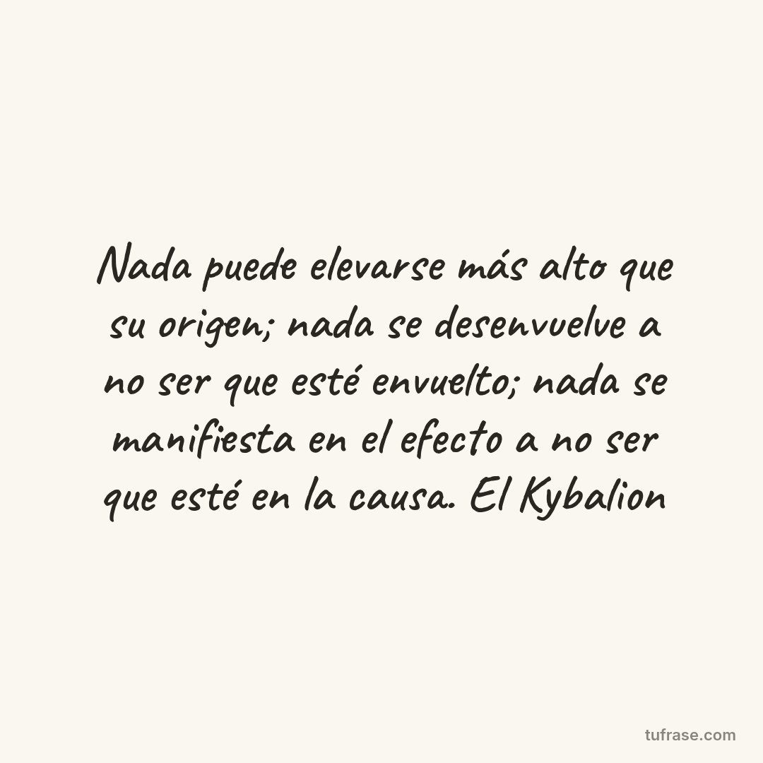 Nada puede elevarse más alto que su origen; nada se desenvuelve a no ser que esté envuelto; nada se manifiesta en el efecto a no ser que esté en la causa. El Kybalion