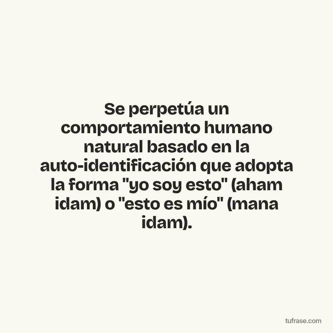 Se perpetúa un comportamiento humano natural basado en la auto-identificación que adopta la forma "yo soy esto" (aham idam) o "esto es mío" (mana idam).