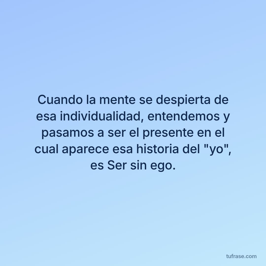 Cuando la mente se despierta de esa individualidad, entendemos y pasamos a ser el presente en el cual aparece esa historia del "yo", es Ser sin ego.