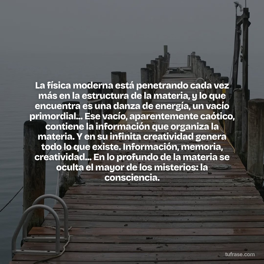 La física moderna está penetrando cada vez más en la estructura de la materia, y lo que encuentra es una danza de energía, un vacío primordial... Ese vacío, aparentemente caótico, contiene la información que organiza la materia. Y en su infinita creatividad genera todo lo que existe. Información, memoria, creatividad... En lo profundo de la materia se oculta el mayor de los misterios: la consciencia.