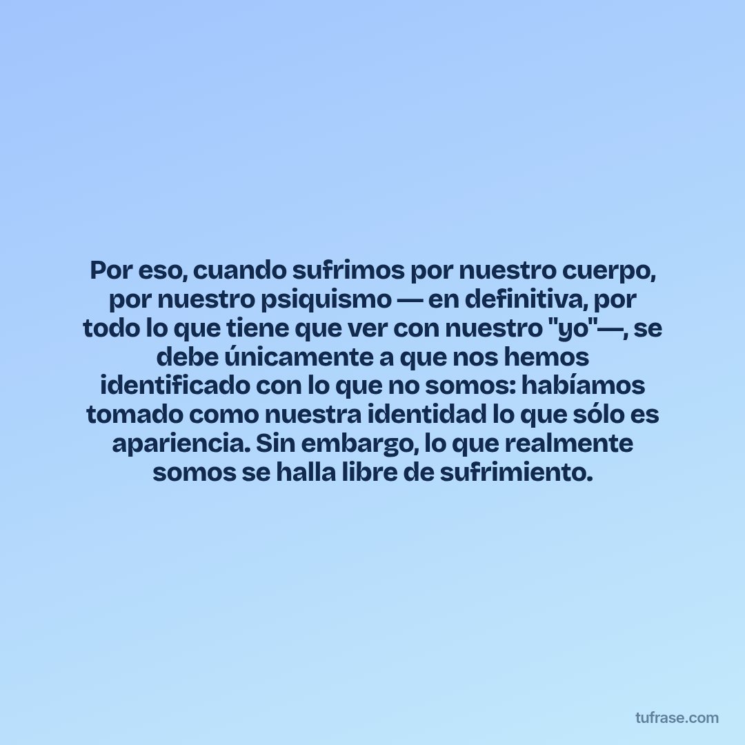 Por eso, cuando sufrimos por nuestro cuerpo, por nuestro psiquismo ― en definitiva, por todo lo que tiene que ver con nuestro "yo"―, se debe únicamente a que nos hemos identificado con lo que no somos: habíamos tomado como nuestra identidad lo que sólo es apariencia. Sin embargo, lo que realmente somos se halla libre de sufrimiento.