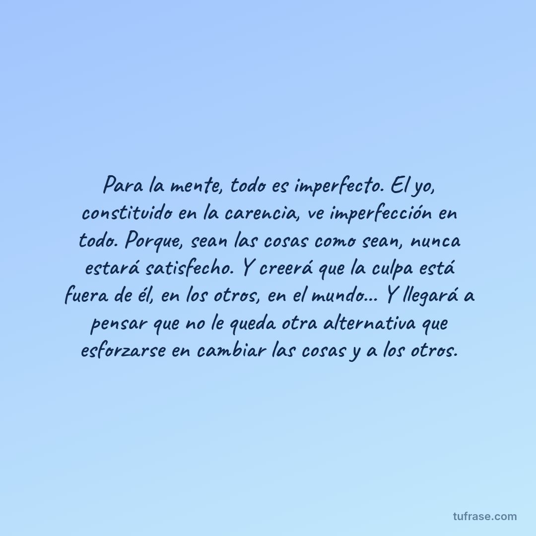 Para la mente, todo es imperfecto. El yo, constituido en la carencia, ve imperfección en todo. Porque, sean las cosas como sean, nunca estará satisfecho. Y creerá que la culpa está fuera de él, en los otros, en el mundo... Y llegará a pensar que no le queda otra alternativa que esforzarse en cambiar las cosas y a los otros.