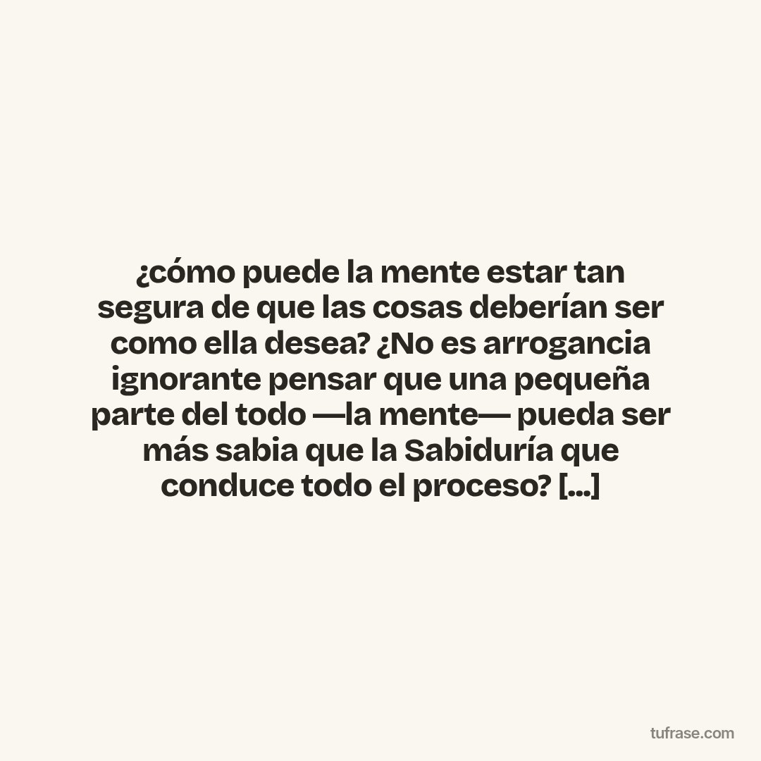 ¿cómo puede la mente estar tan segura de que las cosas deberían ser como ella desea? ¿No es arrogancia ignorante pensar que una pequeña parte del todo ―la mente― pueda ser más sabia que la Sabiduría que conduce todo el proceso? [...]