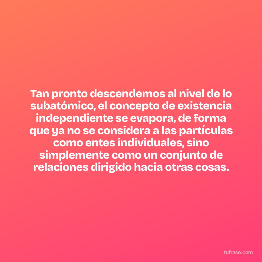 Tan pronto descendemos al nivel de lo subatómico, el concepto de existencia independiente se evapora, de forma que ya no se considera a las partículas como entes individuales, sino simplemente como un conjunto de relaciones dirigido hacia otras cosas.