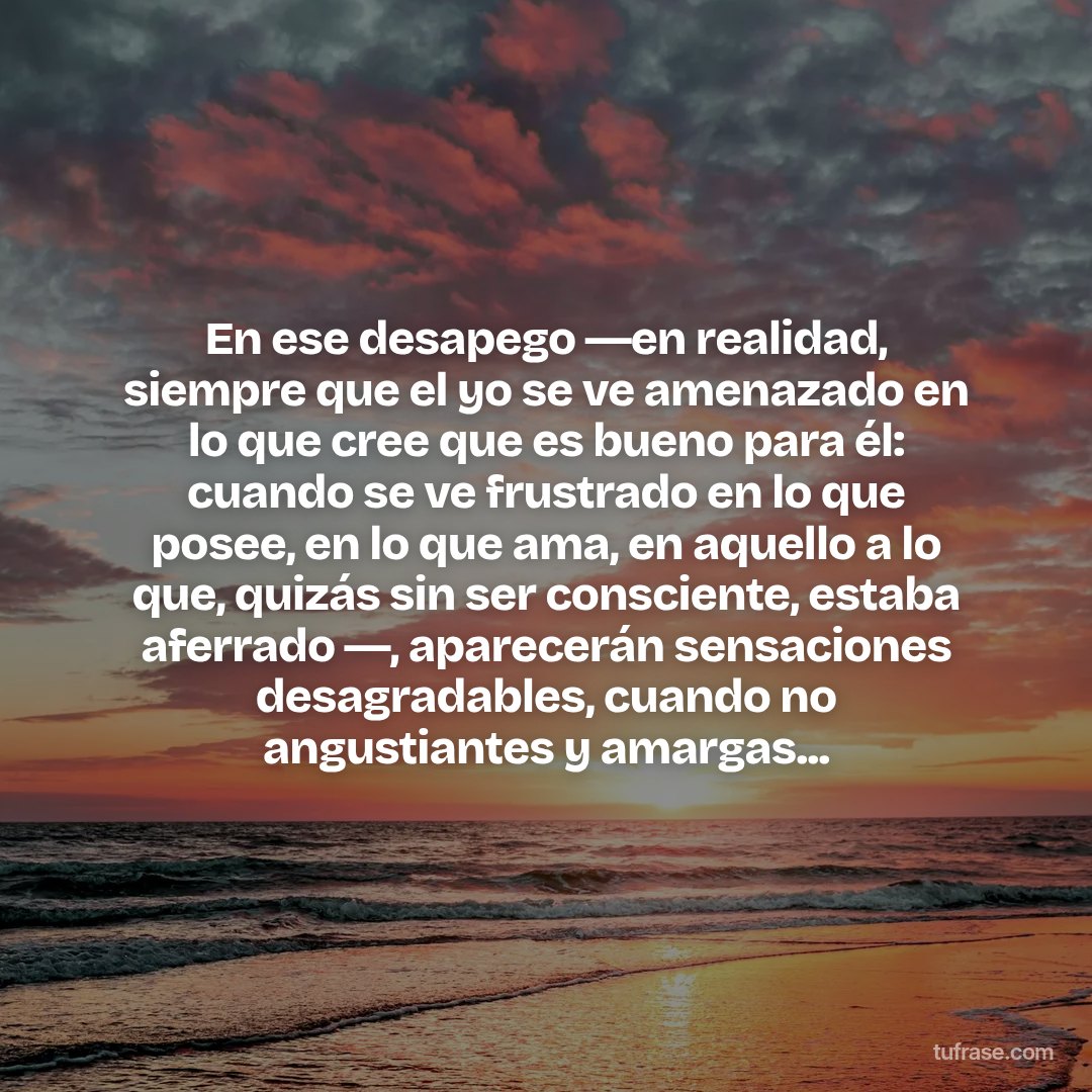 En ese desapego ―en realidad, siempre que el yo se ve amenazado en lo que cree que es bueno para él: cuando se ve frustrado en lo que posee, en lo que ama, en aquello a lo que, quizás sin ser consciente, estaba aferrado ―, aparecerán sensaciones desagradables, cuando no angustiantes y amargas...
