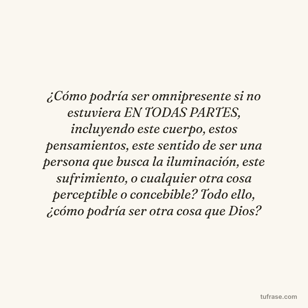¿Cómo podría ser omnipresente si no estuviera EN TODAS PARTES, incluyendo este cuerpo, estos pensamientos, este sentido de ser una persona que busca la iluminación, este sufrimiento, o cualquier otra cosa perceptible o concebible? Todo ello, ¿cómo podría ser otra cosa que Dios?