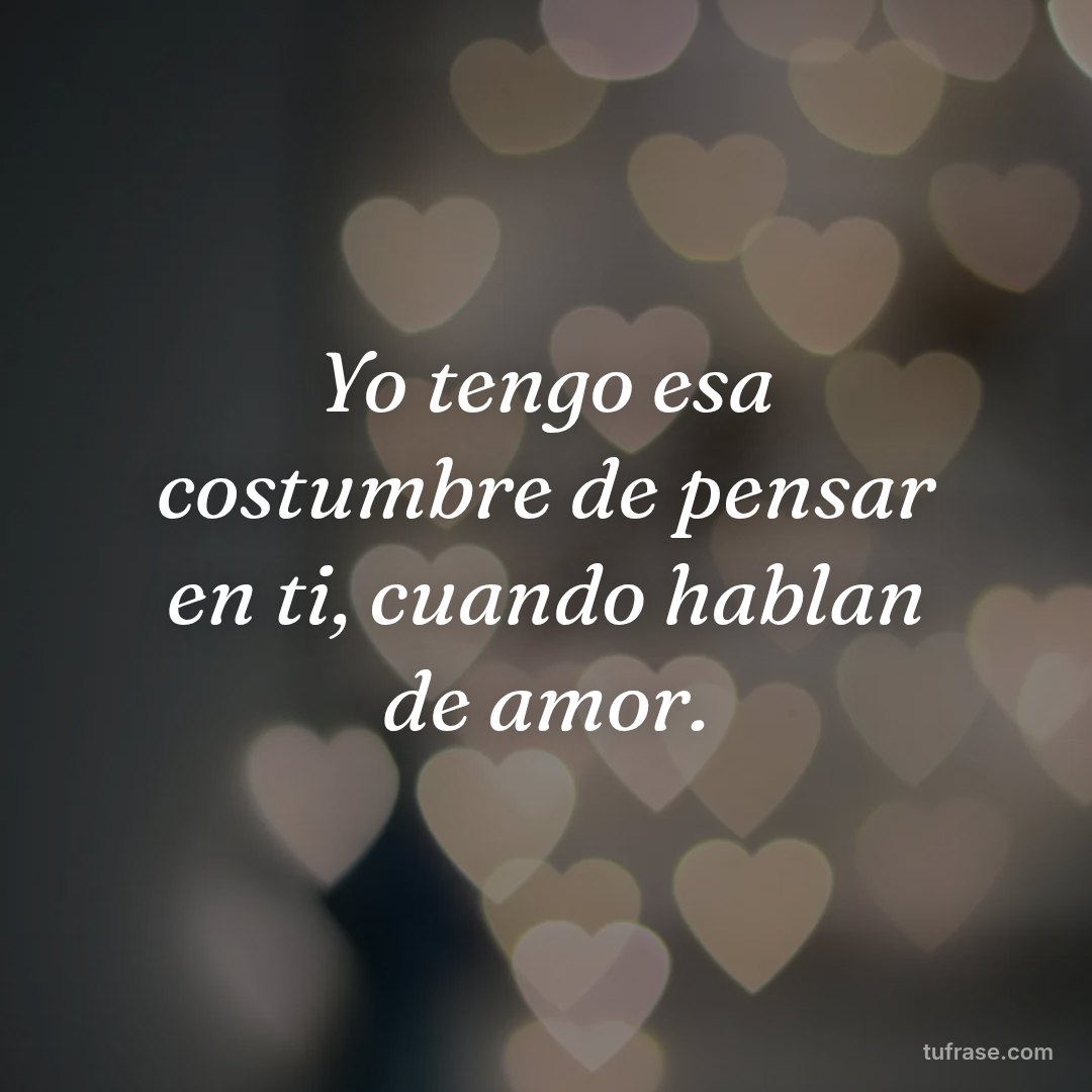 Yo tengo esa costumbre de pensar en ti, cuando hablan de amor.
