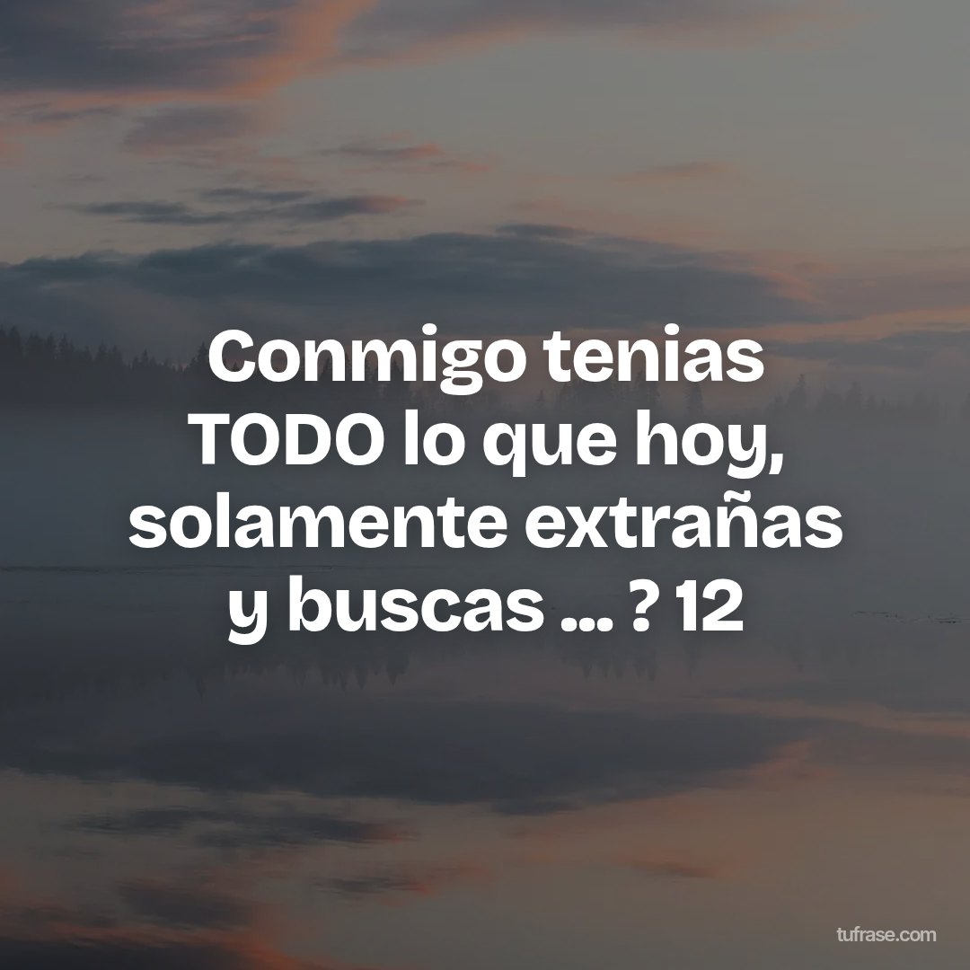 Conmigo tenias TODO lo que hoy, solamente extrañas y buscas ... ? 12