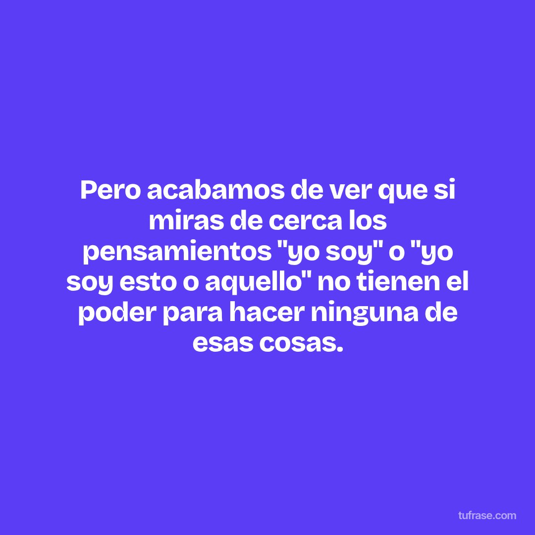 Pero acabamos de ver que si miras de cerca los pensamientos "yo soy" o "yo soy esto o aquello" no tienen el poder para hacer ninguna de esas cosas.