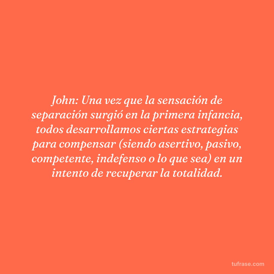 John: Una vez que la sensación de separación surgió en la primera infancia, todos desarrollamos ciertas estrategias para compensar (siendo asertivo, pasivo, competente, indefenso o lo que sea) en un intento de recuperar la totalidad.