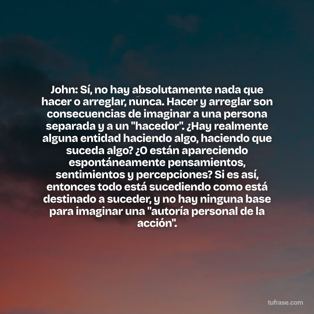 John: Sí, no hay absolutamente nada que hacer o arreglar, nunca. Hacer y arreglar son consecuencias de imaginar a una persona separada y a un "hacedor". ¿Hay realmente alguna entidad haciendo algo, haciendo que suceda algo? ¿O están apareciendo espontáneamente pensamientos, sentimientos y percepciones? Si es así, entonces todo está sucediendo como está destinado a suceder, y no hay ninguna base para imaginar una "autoría personal de la acción".