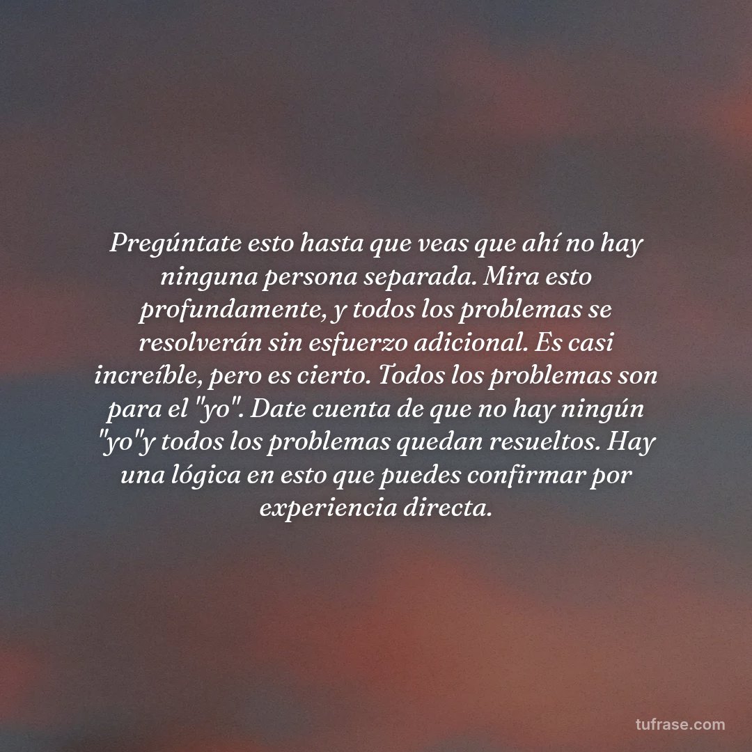 Pregúntate esto hasta que veas que ahí no hay ninguna persona separada. Mira esto profundamente, y todos los problemas se resolverán sin esfuerzo adicional. Es casi increíble, pero es cierto. Todos los problemas son para el "yo". Date cuenta de que no hay ningún "yo"y todos los problemas quedan resueltos. Hay una lógica en esto que puedes confirmar por experiencia directa.