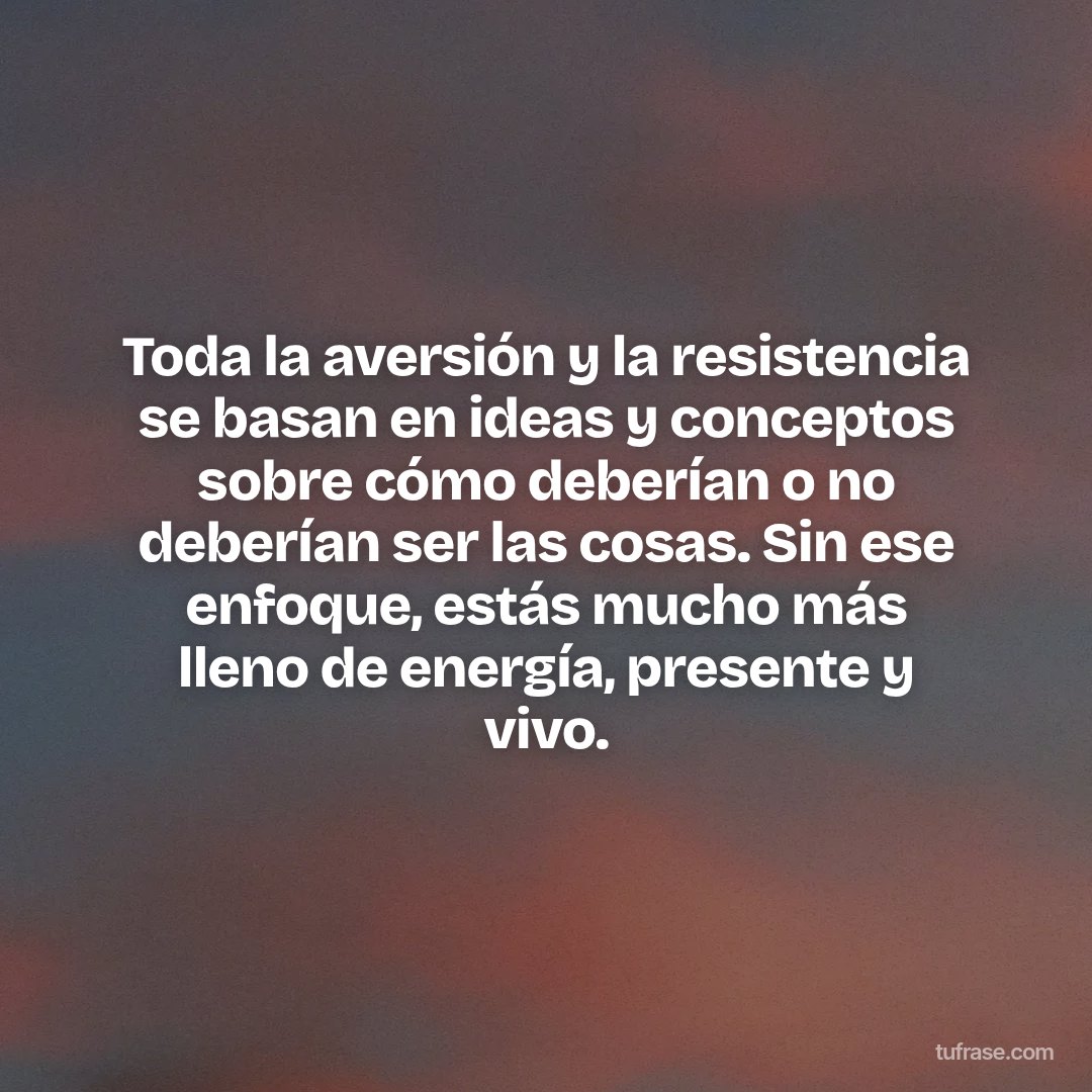 Toda la aversión y la resistencia se basan en ideas y conceptos sobre cómo deberían o no deberían ser las cosas. Sin ese enfoque, estás mucho más lleno de energía, presente y vivo.