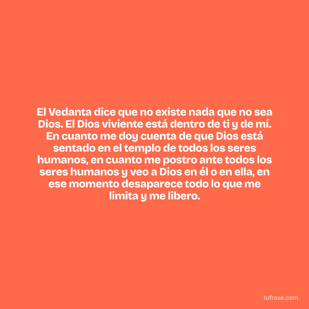 El Vedanta dice que no existe nada que no sea Dios. El Dios viviente está dentro de ti y de mí. En cuanto me doy cuenta de que Dios está sentado en el templo de todos los seres humanos, en cuanto me postro ante todos los seres humanos y veo a Dios en él o en ella, en ese momento desaparece todo lo que me limita y me libero.