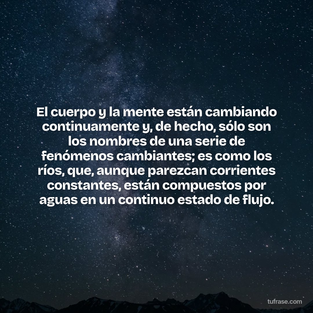 El cuerpo y la mente están cambiando continuamente y, de hecho, sólo son los nombres de una serie de fenómenos cambiantes; es como los ríos, que, aunque parezcan corrientes constantes, están compuestos por aguas en un continuo estado de flujo.