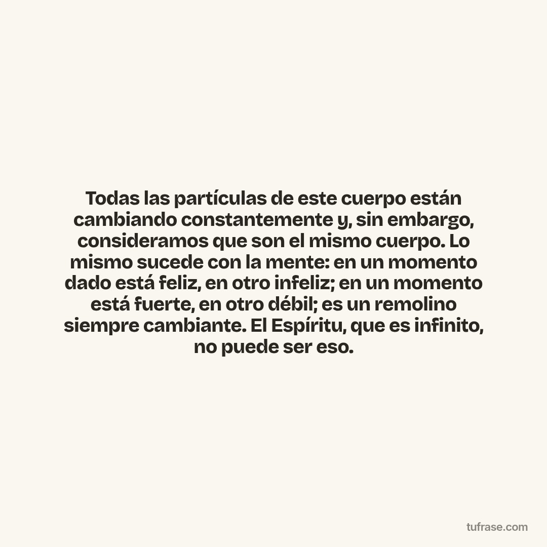 Todas las partículas de este cuerpo están cambiando constantemente y, sin embargo, consideramos que son el mismo cuerpo. Lo mismo sucede con la mente: en un momento dado está feliz, en otro infeliz; en un momento está fuerte, en otro débil; es un remolino siempre cambiante. El Espíritu, que es infinito, no puede ser eso.