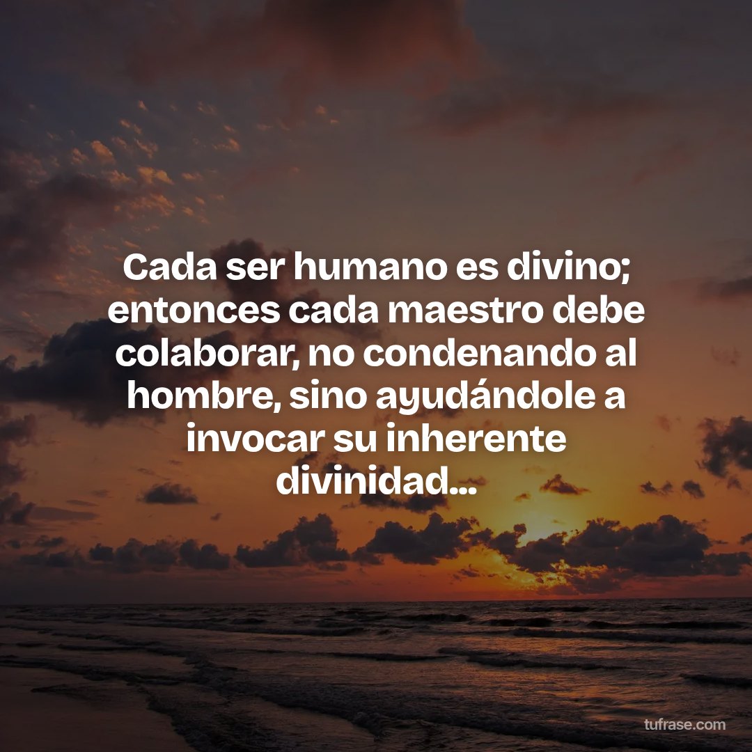 Cada ser humano es divino; entonces cada maestro debe colaborar, no condenando al hombre, sino ayudándole a invocar su inherente divinidad...