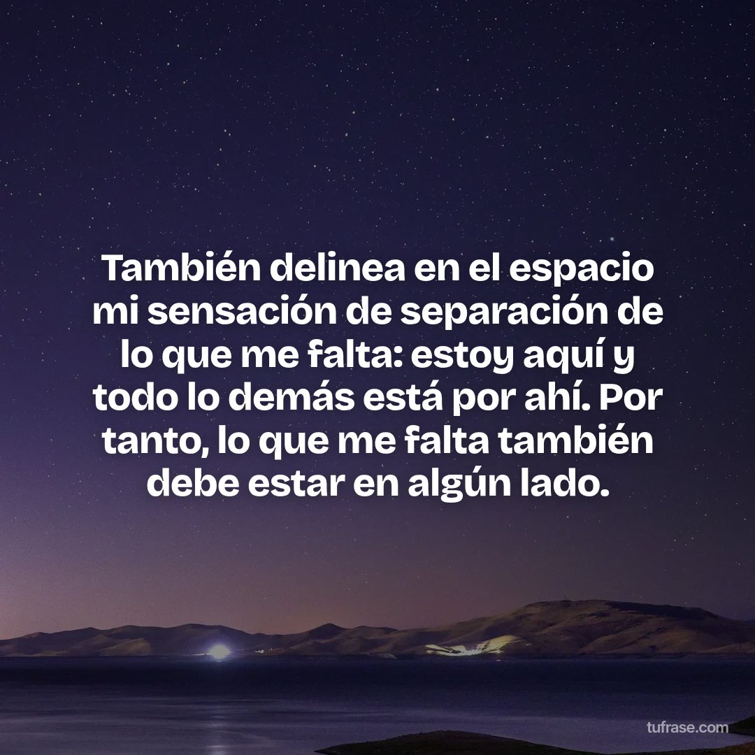 También delinea en el espacio mi sensación de separación de lo que me falta: estoy aquí y todo lo demás está por ahí. Por tanto, lo que me falta también debe estar en algún lado.