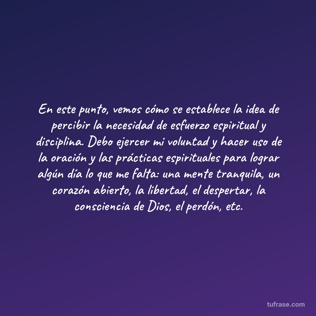 En este punto, vemos cómo se establece la idea de percibir la necesidad de esfuerzo espiritual y disciplina. Debo ejercer mi voluntad y hacer uso de la oración y las prácticas espirituales para lograr algún día lo que me falta: una mente tranquila, un corazón abierto, la libertad, el despertar, la consciencia de Dios, el perdón, etc.