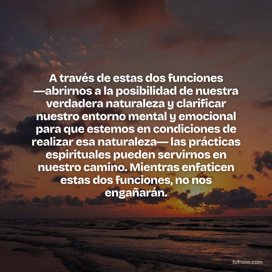 A través de estas dos funciones ―abrirnos a la posibilidad de nuestra verdadera naturaleza y clarificar nuestro entorno mental y emocional para que estemos en condiciones de realizar esa naturaleza― las prácticas espirituales pueden servirnos en nuestro camino. Mientras enfaticen estas dos funciones, no nos engañarán.