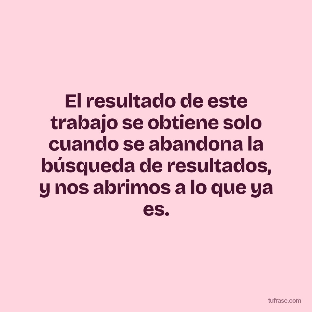 El resultado de este trabajo se obtiene solo cuando se abandona la búsqueda de resultados, y nos abrimos a lo que ya es.