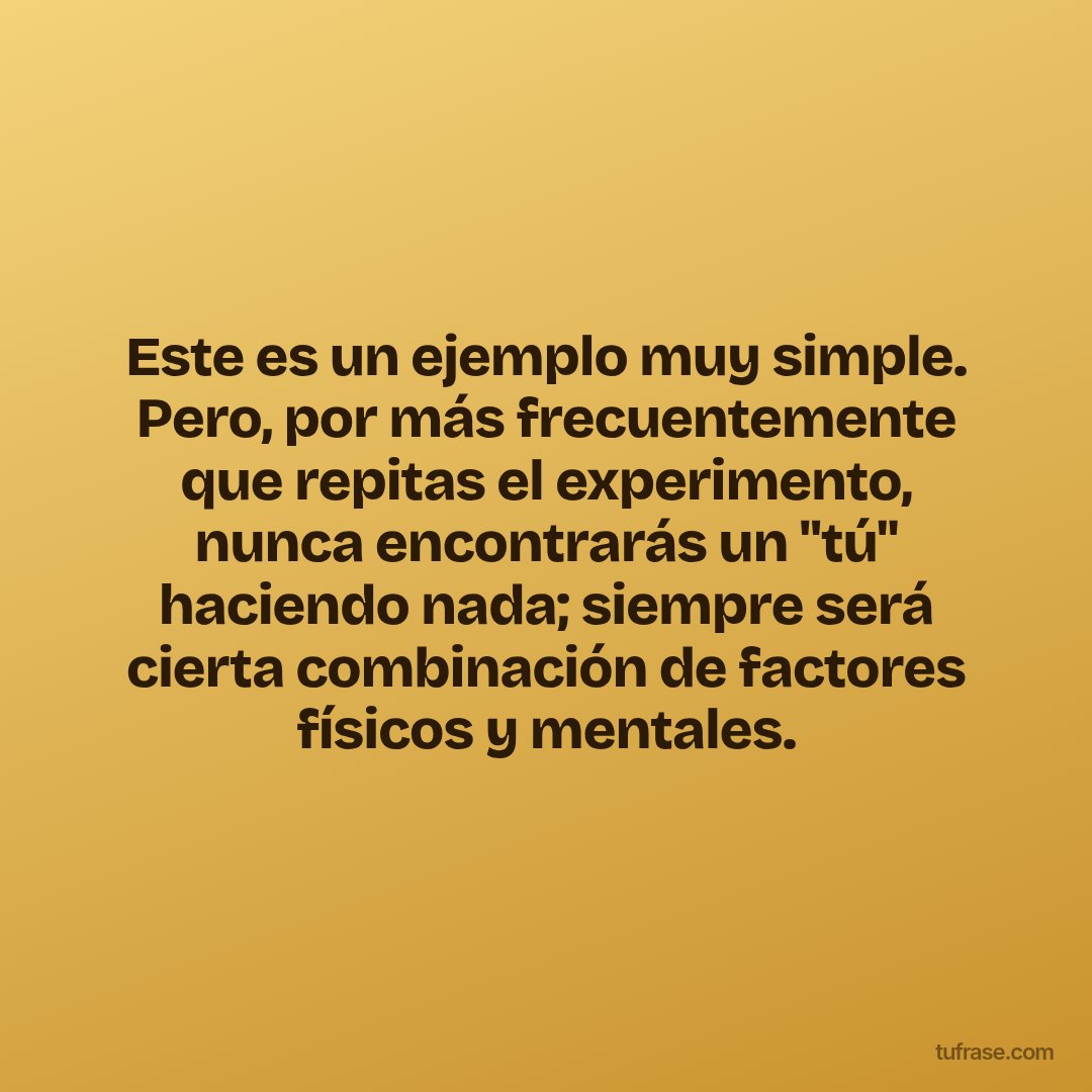 Este es un ejemplo muy simple. Pero, por más frecuentemente que repitas el experimento, nunca encontrarás un "tú" haciendo nada; siempre será cierta combinación de factores físicos y mentales.