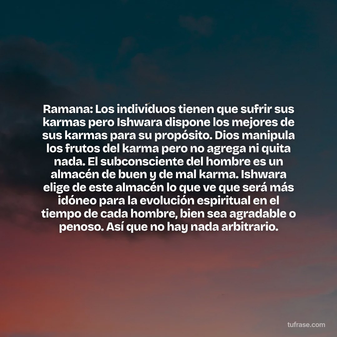 Ramana: Los individuos tienen que sufrir sus karmas pero Ishwara dispone los mejores de sus karmas para su propósito. Dios manipula los frutos del karma pero no agrega ni quita nada. El subconsciente del hombre es un almacén de buen y de mal karma. Ishwara elige de este almacén lo que ve que será más idóneo para la evolución espiritual en el tiempo de cada hombre, bien sea agradable o penoso. Así que no hay nada arbitrario.