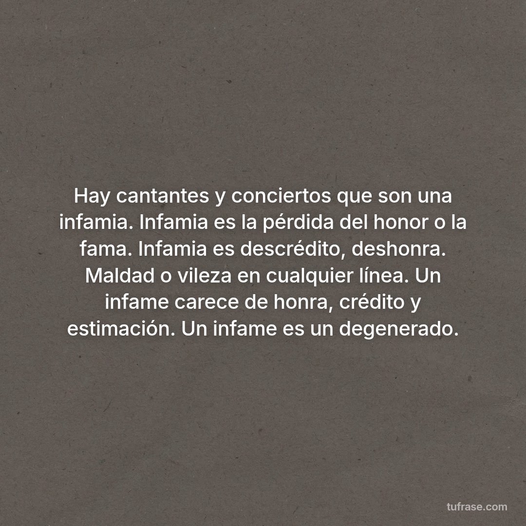 Hay cantantes y conciertos que son una infamia. Infamia es la pérdida del honor o la fama. Infamia es descrédito, deshonra. Maldad o vileza en cualquier línea. Un infame carece de honra, crédito y estimación. Un infame es un degenerado.