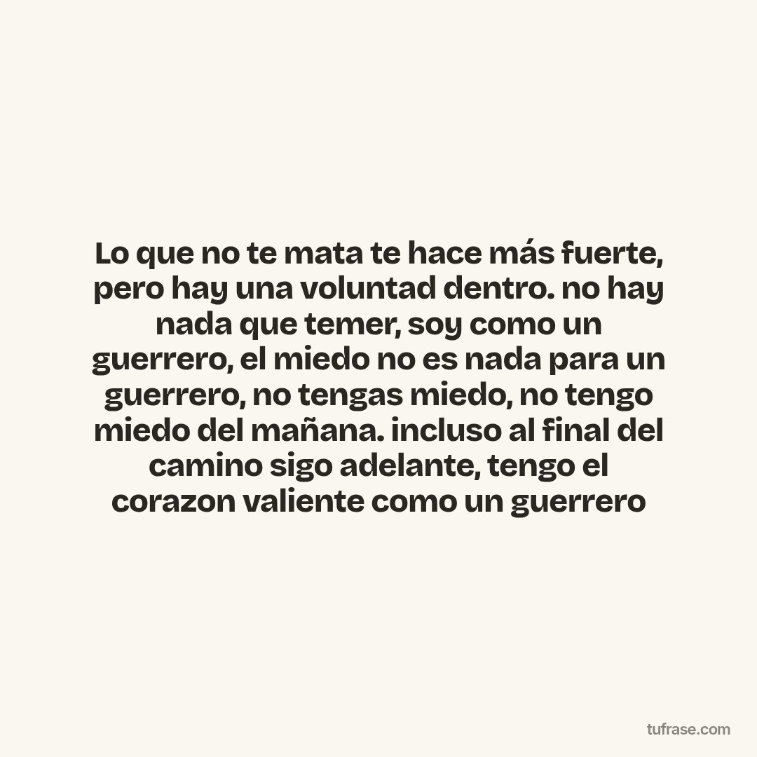 Lo que no te mata te hace más fuerte, pero hay una voluntad dentro. no hay nada que temer, soy como un guerrero, el miedo no es nada para un guerrero, no tengas miedo, no tengo miedo del mañana. incluso al final del camino sigo adelante, tengo el corazon valiente como un guerrero