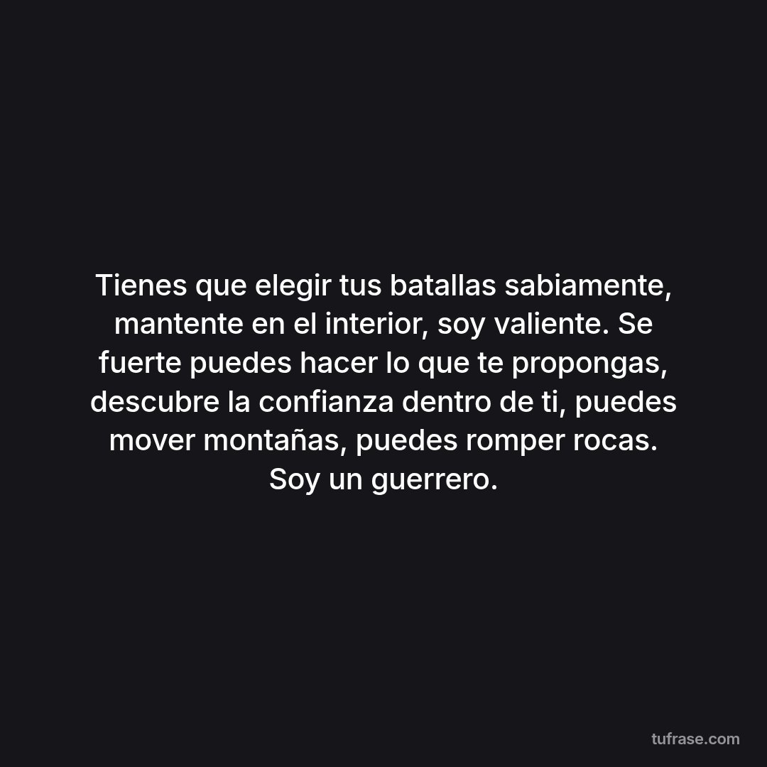 Tienes que elegir tus batallas sabiamente, mantente en el interior, soy valiente. Se fuerte puedes hacer lo que te propongas, descubre la confianza dentro de ti, puedes mover montañas, puedes romper rocas. Soy un guerrero.