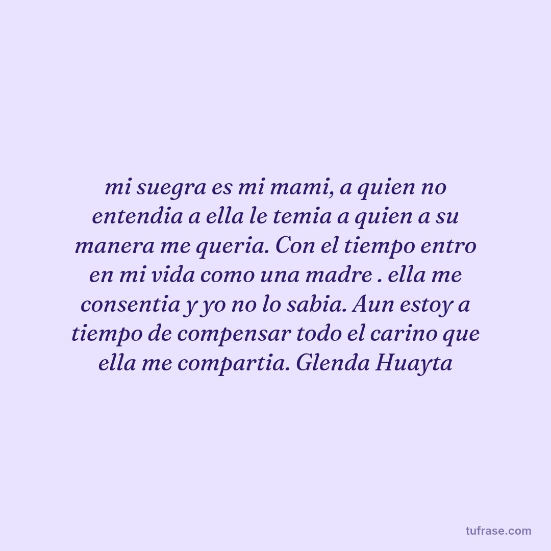 mi suegra es mi mami, a quien no entendia a ella le temia a quien a su manera me queria. Con el tiempo entro en mi vida como una madre . ella me consentia y yo no lo sabia. Aun estoy a tiempo de compensar todo el carino que ella me compartia. Glenda Huayta