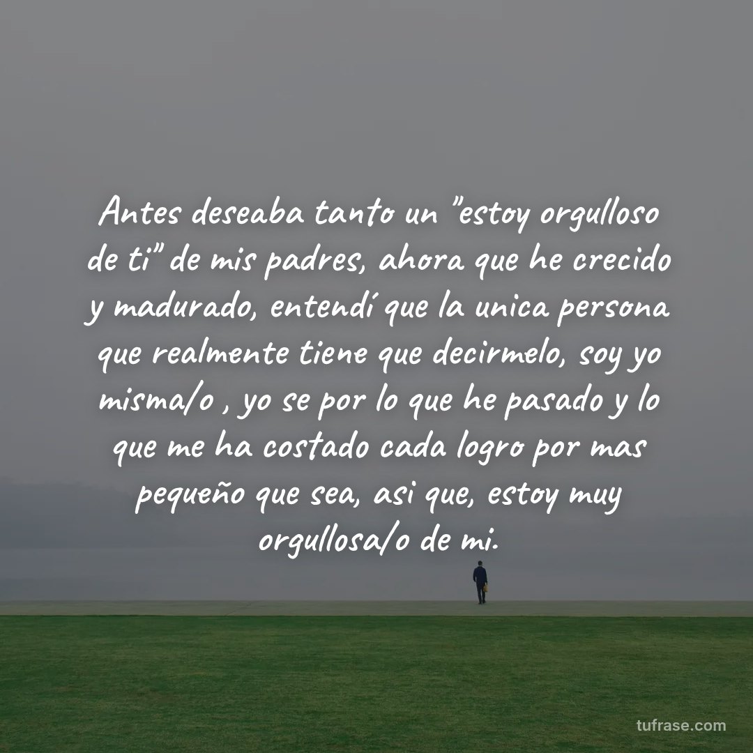 Antes deseaba tanto un ''estoy orgulloso de ti'' de mis padres, ahora que he crecido y madurado, entendí que la unica persona que realmente tiene que decirmelo, soy yo misma/o , yo se por lo que he pasado y lo que me ha costado cada logro por mas pequeño que sea, asi que, estoy muy orgullosa/o de mi.