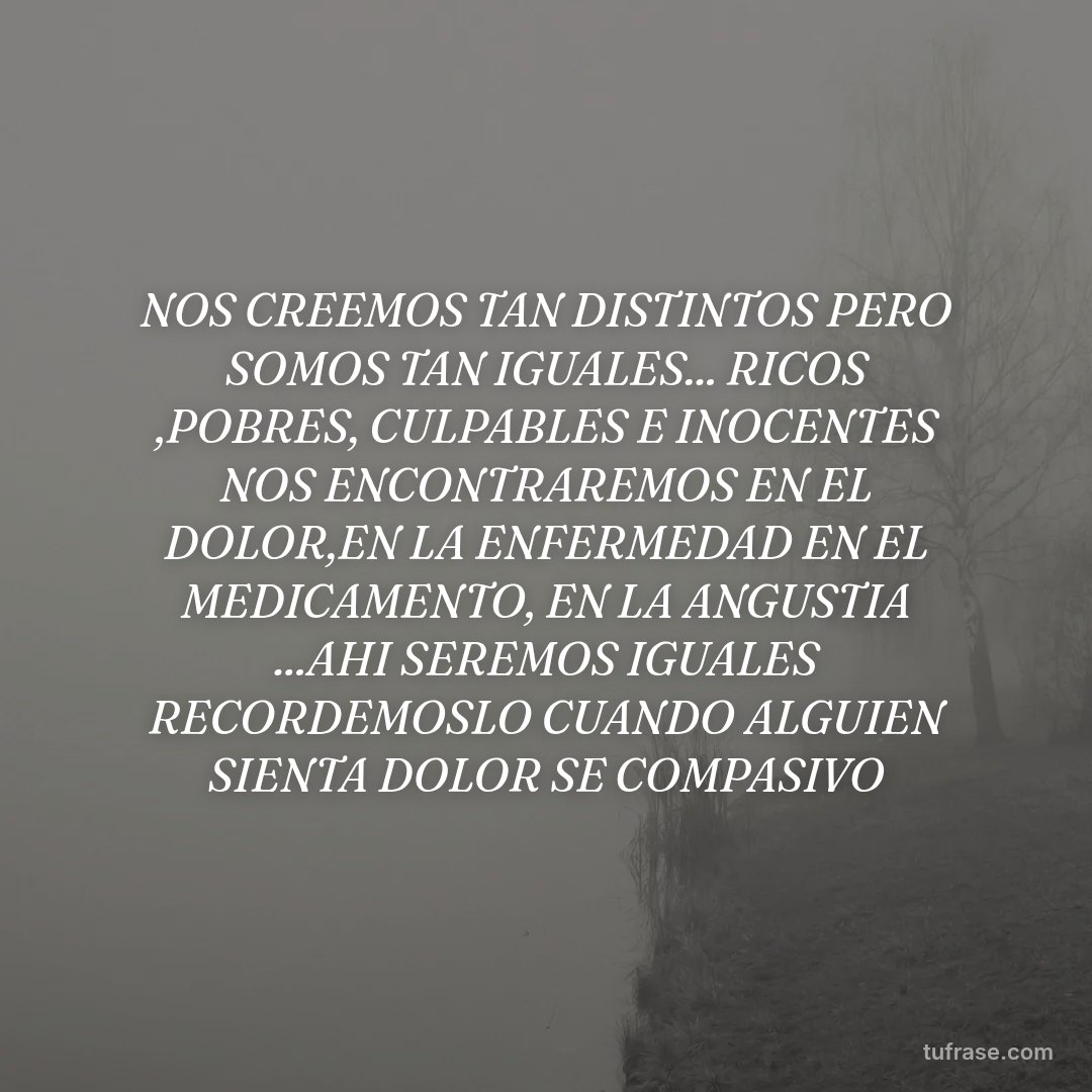 NOS CREEMOS TAN DISTINTOS PERO SOMOS TAN IGUALES... RICOS ,POBRES, CULPABLES E INOCENTES NOS ENCONTRAREMOS EN EL DOLOR,EN LA ENFERMEDAD EN EL MEDICAMENTO, EN LA ANGUSTIA ...AHI SEREMOS IGUALES RECORDEMOSLO CUANDO ALGUIEN SIENTA DOLOR SE COMPASIVO