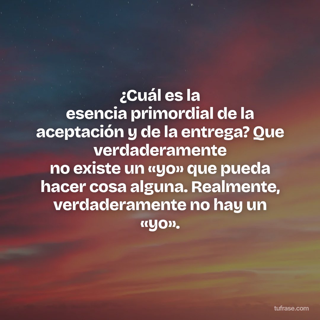 ¿Cuál es la esencia primordial de la aceptación y de la entrega? Que verdaderamente no existe un «yo» que pueda hacer cosa alguna. Realmente, verdaderamente no hay un «yo».