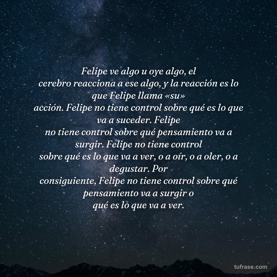 Felipe ve algo u oye algo, el cerebro reacciona a ese algo, y la reacción es lo que Felipe llama «su» acción. Felipe no tiene control sobre qué es lo que va a suceder. Felipe no tiene control sobre qué pensamiento va a surgir. Felipe no tiene control sobre qué es lo que va a ver, o a oír, o a oler, o a degustar. Por consiguiente, Felipe no tiene control sobre qué pensamiento va a surgir o qué es lo que va a ver.