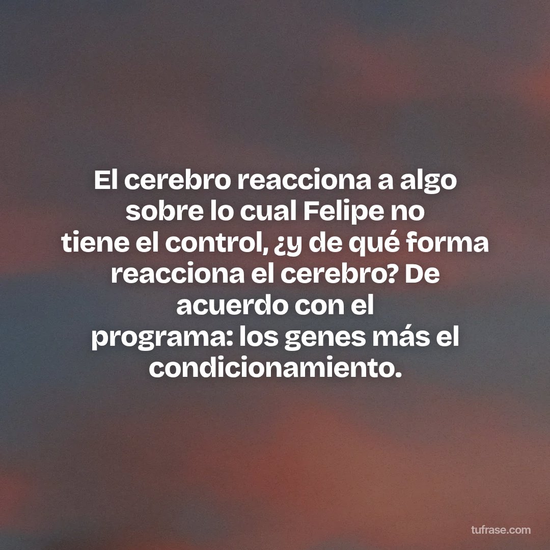 El cerebro reacciona a algo sobre lo cual Felipe no tiene el control, ¿y de qué forma reacciona el cerebro? De acuerdo con el programa: los genes más el condicionamiento.