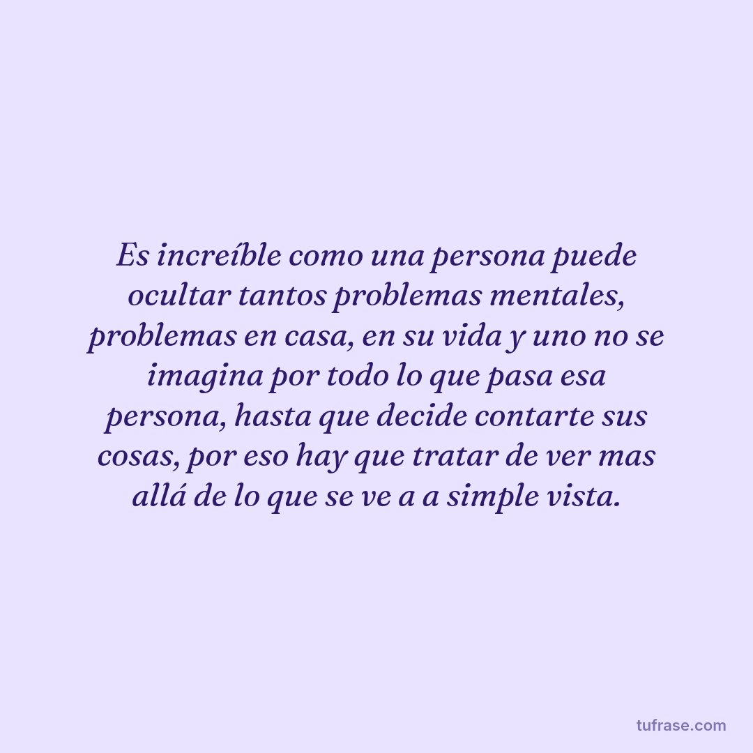 Es increíble como una persona puede ocultar tantos problemas mentales, problemas en casa, en su vida y uno no se imagina por todo lo que pasa esa persona, hasta que decide contarte sus cosas, por eso hay que tratar de ver mas allá de lo que se ve a a simple vista.