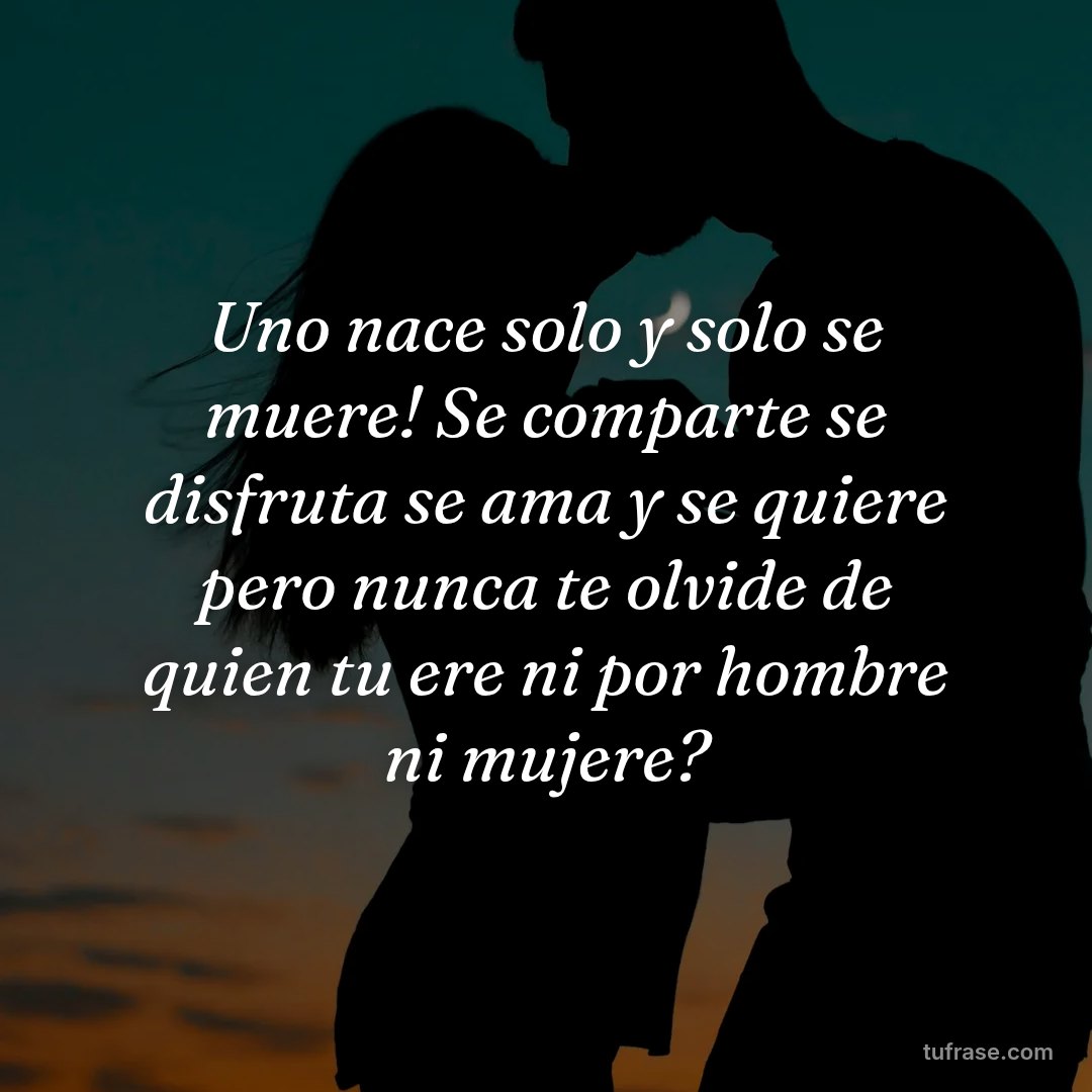 Uno nace solo y solo se muere! Se comparte se disfruta se ama y se quiere pero nunca te olvide de quien tu ere ni por hombre ni mujere?
