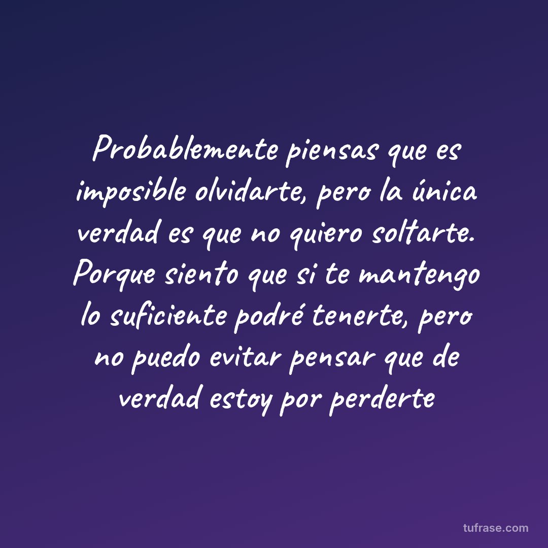 Probablemente piensas que es imposible olvidarte, pero la única verdad es que no quiero soltarte. Porque siento que si te mantengo lo suficiente podré tenerte, pero no puedo evitar pensar que de verdad estoy por perderte