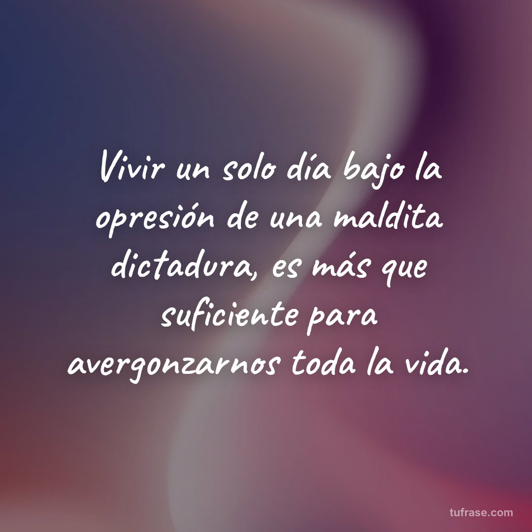 Vivir un solo día bajo la opresión de una maldita dictadura, es más que suficiente para avergonzarnos toda la vida.