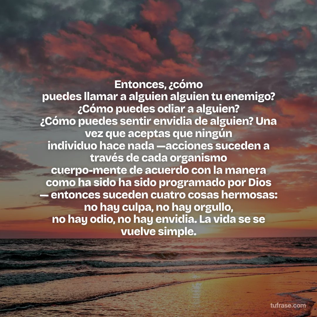 Entonces, ¿cómo puedes llamar a alguien alguien tu enemigo? ¿Cómo puedes odiar a alguien? ¿Cómo puedes sentir envidia de alguien? Una vez que aceptas que ningún individuo hace nada —acciones suceden a través de cada organismo cuerpo-mente de acuerdo con la manera como ha sido ha sido programado por Dios — entonces suceden cuatro cosas hermosas: no hay culpa, no hay orgullo, no hay odio, no hay envidia. La vida se se vuelve simple.