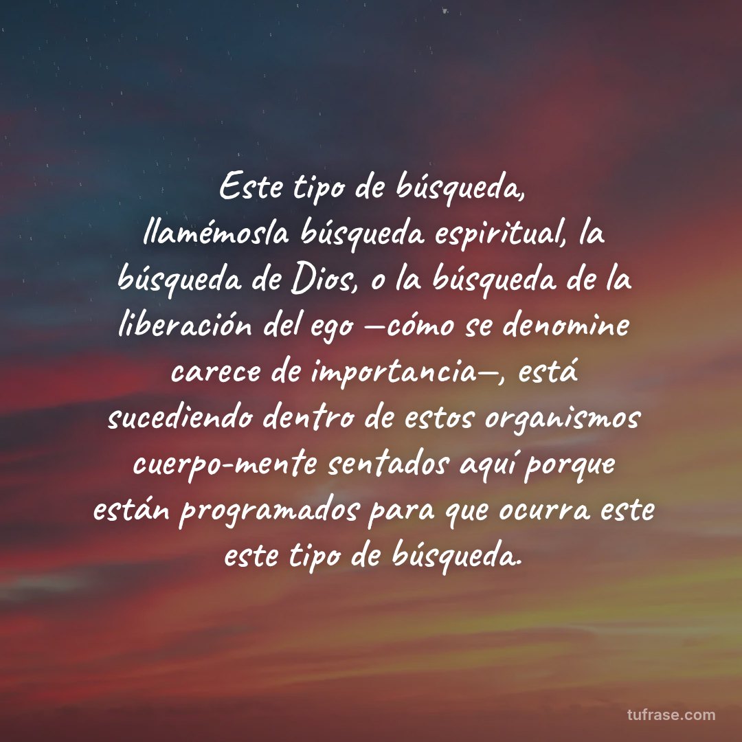 Este tipo de búsqueda, llamémosla búsqueda espiritual, la búsqueda de Dios, o la búsqueda de la liberación del ego —cómo se denomine carece de importancia—, está sucediendo dentro de estos organismos cuerpo-mente sentados aquí porque están programados para que ocurra este este tipo de búsqueda.