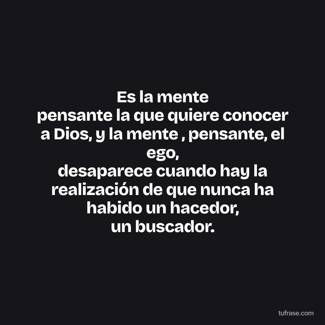 Es la mente pensante la que quiere conocer a Dios, y la mente , pensante, el ego, desaparece cuando hay la realización de que nunca ha habido un hacedor, un buscador.