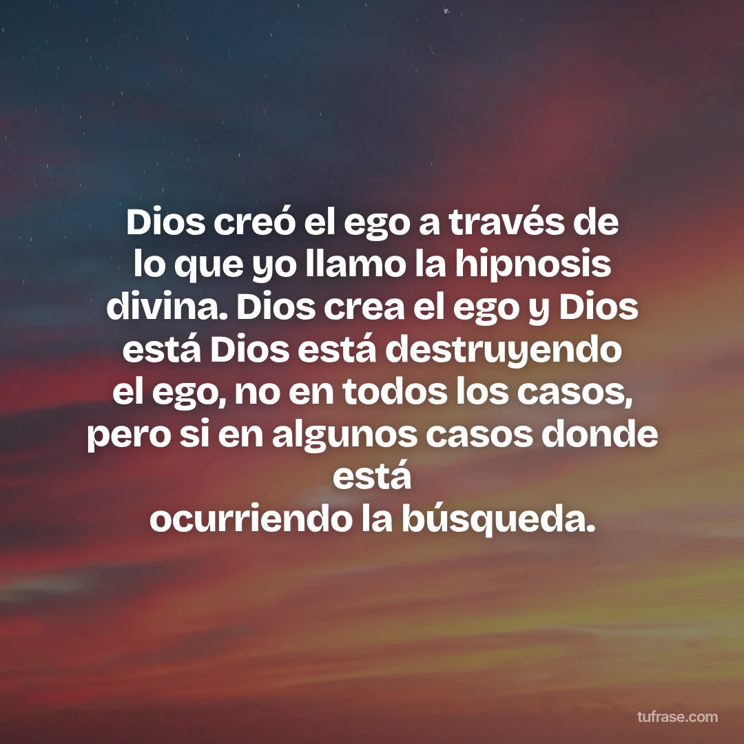 Dios creó el ego a través de lo que yo llamo la hipnosis divina. Dios crea el ego y Dios está Dios está destruyendo el ego, no en todos los casos, pero si en algunos casos donde está ocurriendo la búsqueda.