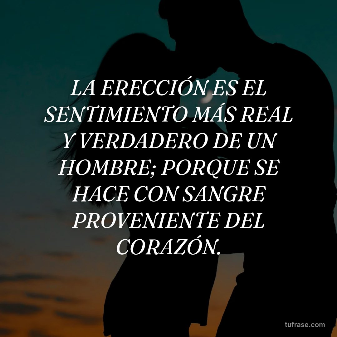 LA ERECCIÓN ES EL SENTIMIENTO MÁS REAL Y VERDADERO DE UN HOMBRE; PORQUE SE HACE CON SANGRE PROVENIENTE DEL CORAZÓN.