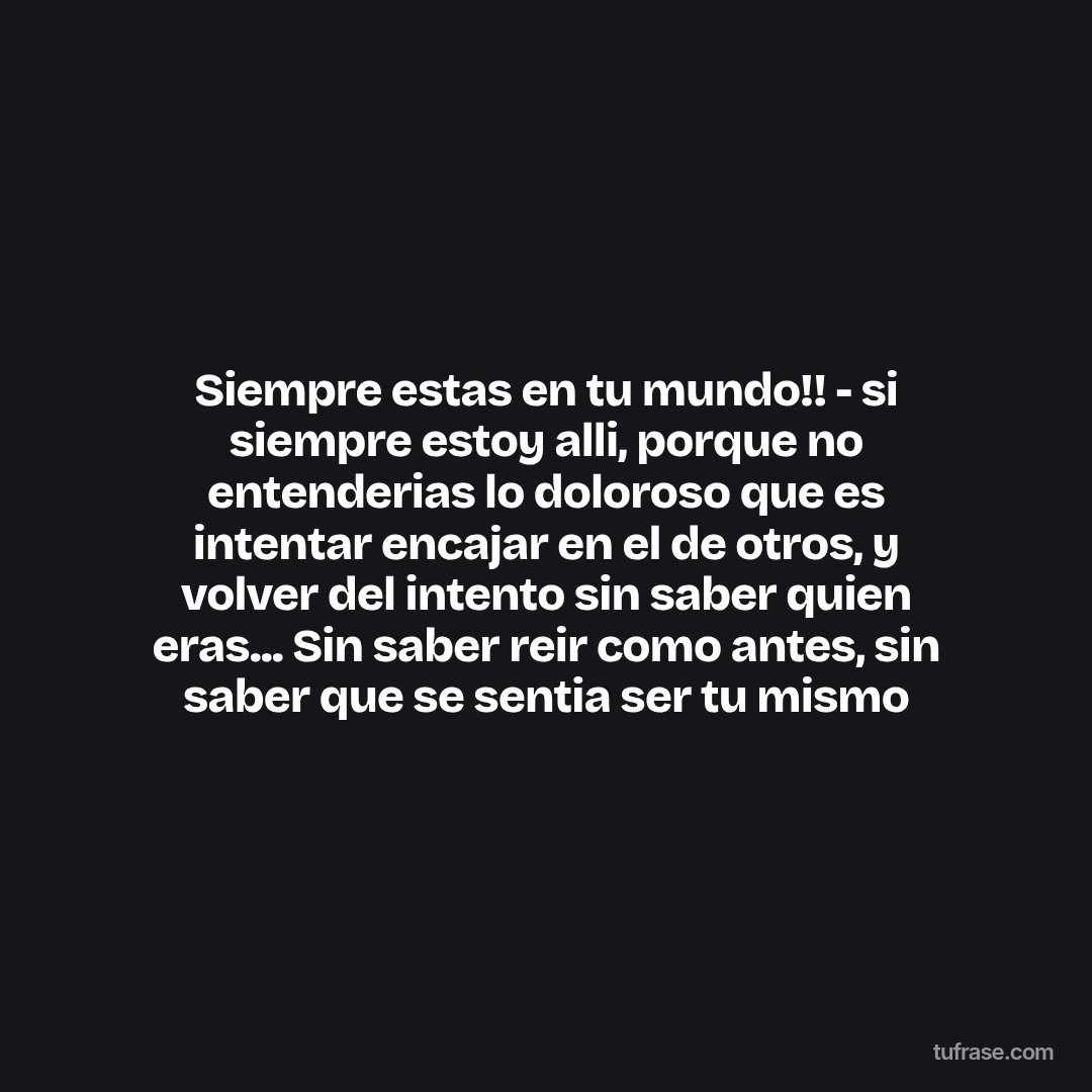 Siempre estas en tu mundo!! - si siempre estoy alli, porque no entenderias lo doloroso que es intentar encajar en el de otros, y volver del intento sin saber quien eras... Sin saber reir como antes, sin saber que se sentia ser tu mismo