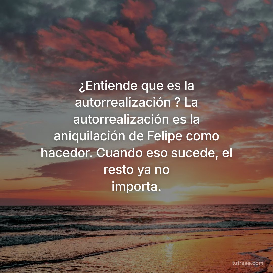 ¿Entiende que es la autorrealización ? La autorrealización es la aniquilación de Felipe como hacedor. Cuando eso sucede, el resto ya no importa.