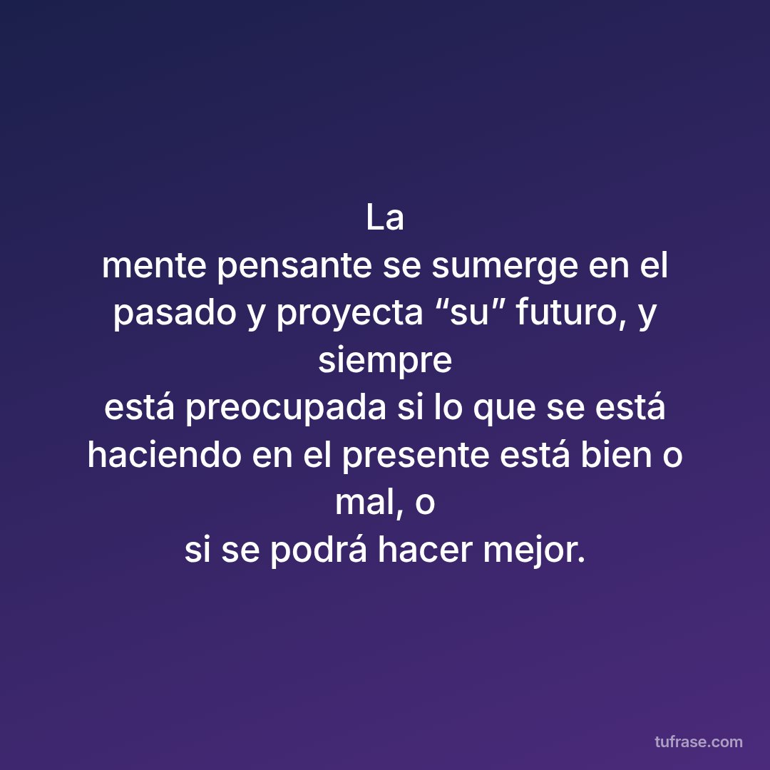 La mente pensante se sumerge en el pasado y proyecta “su” futuro, y siempre está preocupada si lo que se está haciendo en el presente está bien o mal, o si se podrá hacer mejor.