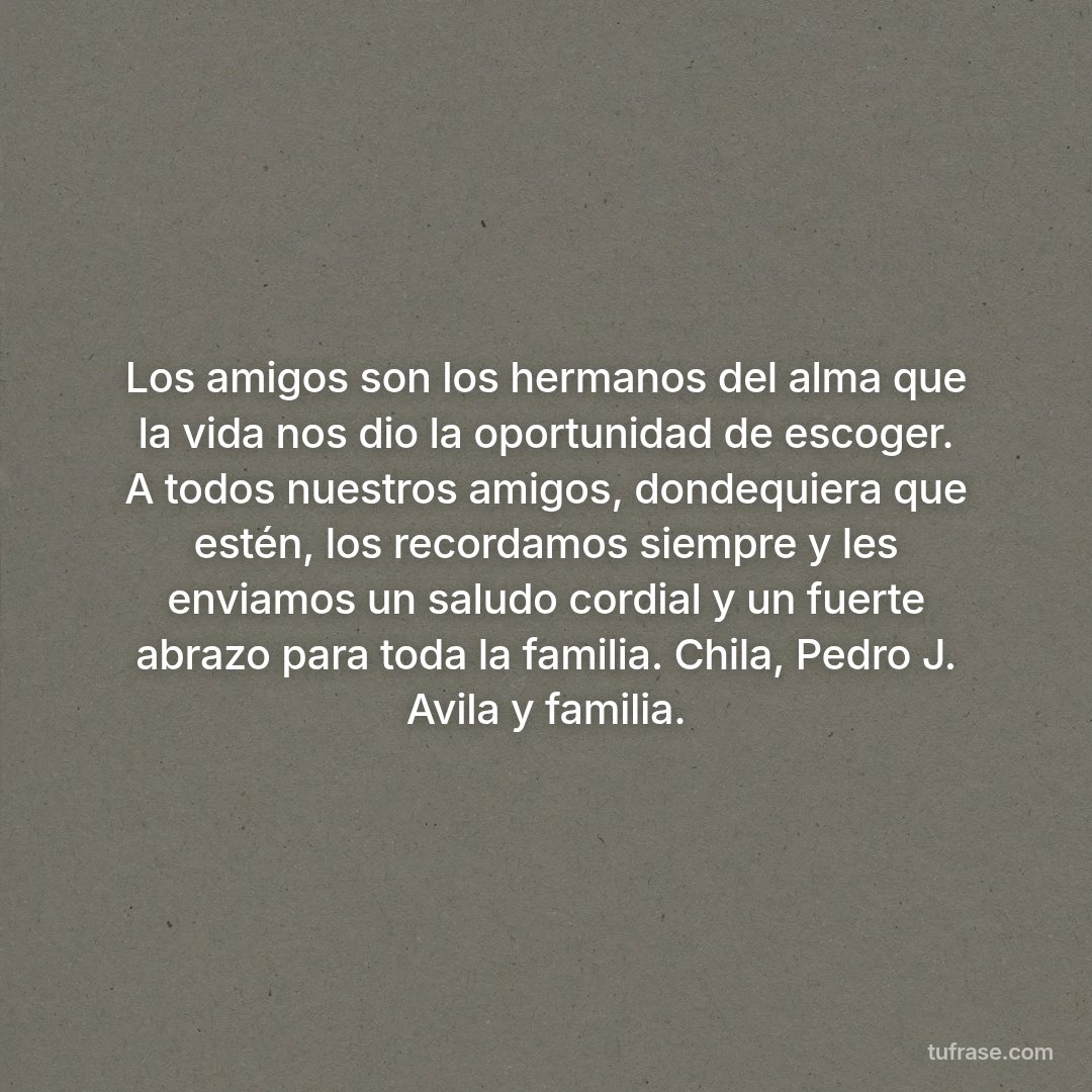 Los amigos son los hermanos del alma que la vida nos dio la oportunidad de escoger. A todos nuestros amigos, dondequiera que estén, los recordamos siempre y les enviamos un saludo cordial y un fuerte abrazo para toda la familia. Chila, Pedro J. Avila y familia.