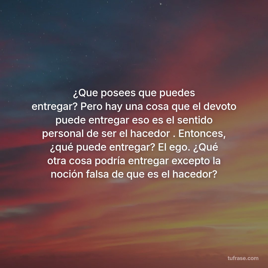 ¿Que posees que puedes entregar? Pero hay una cosa que el devoto puede entregar eso es el sentido personal de ser el hacedor . Entonces, ¿qué puede entregar? El ego. ¿Qué otra cosa podría entregar excepto la noción falsa de que es el hacedor?